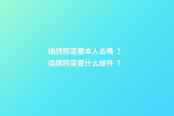 換牌照需要本人去嗎？ 換牌照需要什么條件？